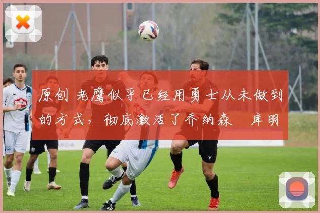 原创 老鹰似乎已经用勇士从未做到的方式，彻底激活了乔纳森・库明加