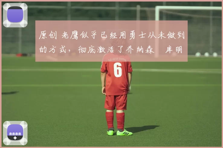 原创 老鹰似乎已经用勇士从未做到的方式,彻底激活了乔纳森・库明加