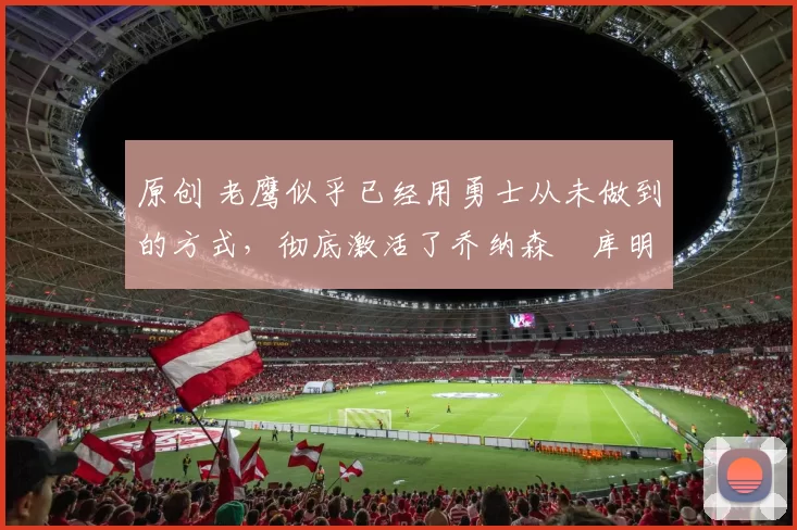 原创 老鹰似乎已经用勇士从未做到的方式,彻底激活了乔纳森・库明加