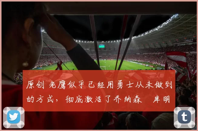 原创 老鹰似乎已经用勇士从未做到的方式，彻底激活了乔纳森・库明加