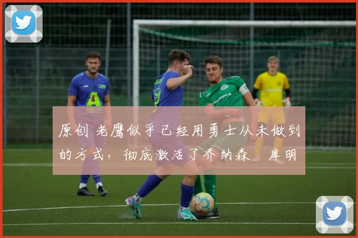 原创 老鹰似乎已经用勇士从未做到的方式,彻底激活了乔纳森・库明加
