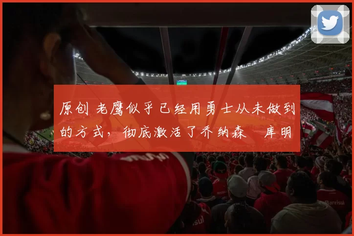 原创 老鹰似乎已经用勇士从未做到的方式，彻底激活了乔纳森・库明加