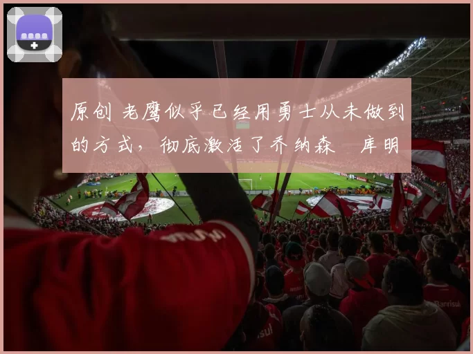 原创 老鹰似乎已经用勇士从未做到的方式,彻底激活了乔纳森・库明加