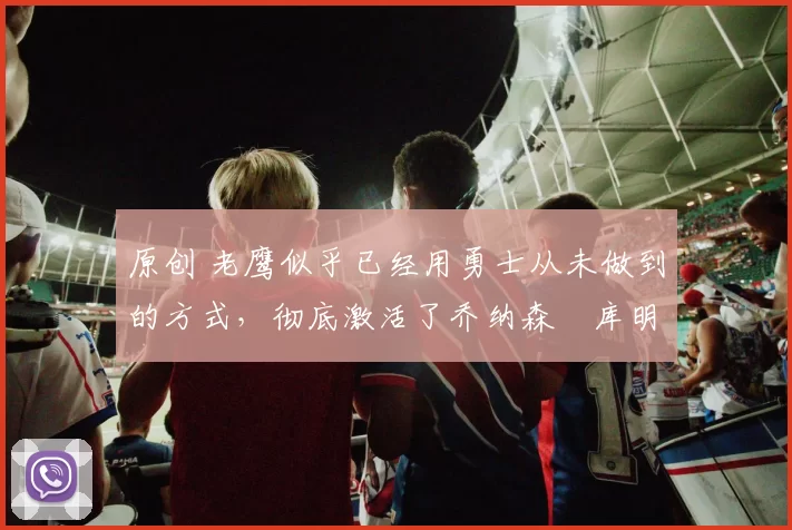 原创 老鹰似乎已经用勇士从未做到的方式，彻底激活了乔纳森・库明加