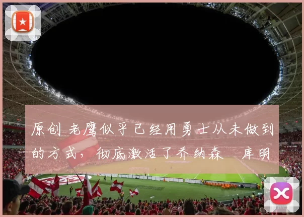 原创 老鹰似乎已经用勇士从未做到的方式，彻底激活了乔纳森・库明加