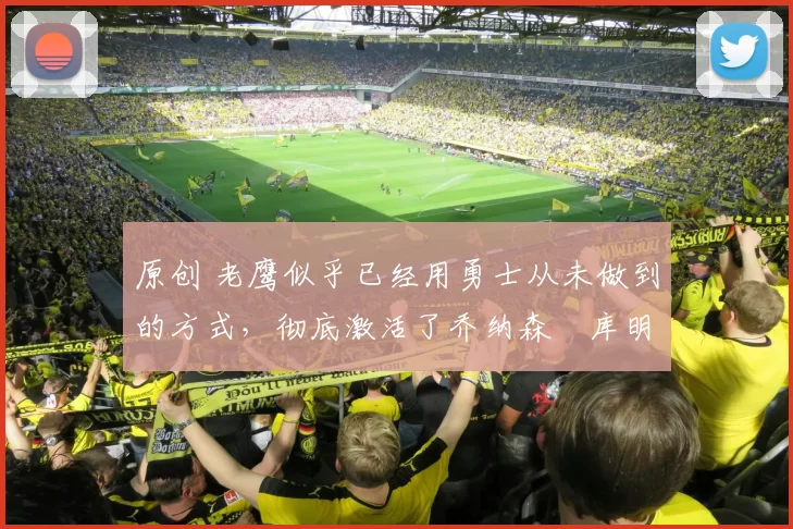 原创 老鹰似乎已经用勇士从未做到的方式，彻底激活了乔纳森・库明加