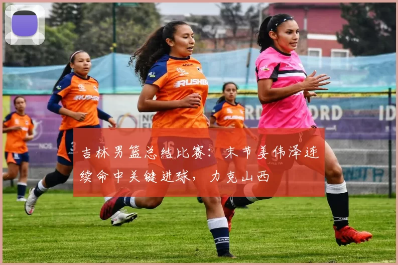 吉林男篮总结比赛:末节姜伟泽连续命中关键进球,力克山西