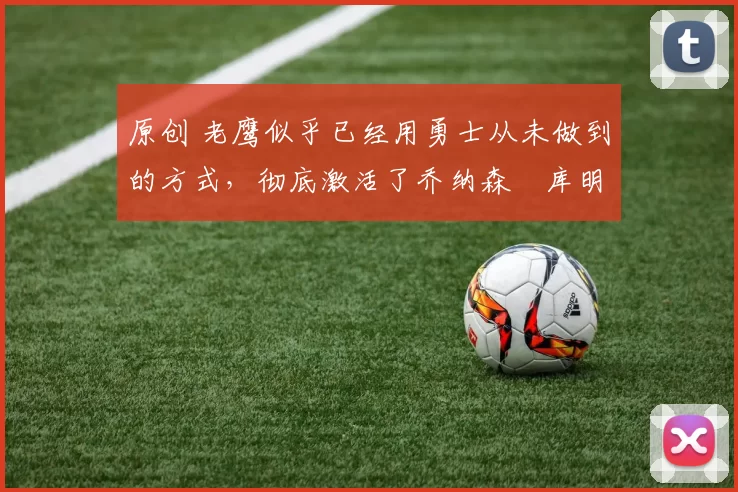 原创 老鹰似乎已经用勇士从未做到的方式,彻底激活了乔纳森・库明加