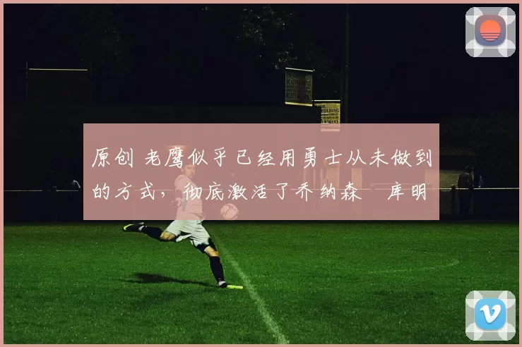 原创 老鹰似乎已经用勇士从未做到的方式,彻底激活了乔纳森・库明加