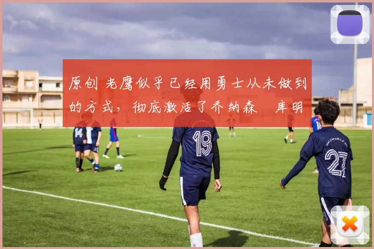 原创 老鹰似乎已经用勇士从未做到的方式，彻底激活了乔纳森・库明加