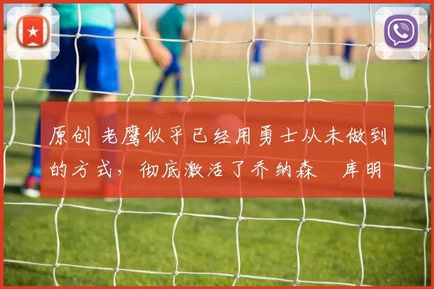 原创 老鹰似乎已经用勇士从未做到的方式，彻底激活了乔纳森・库明加