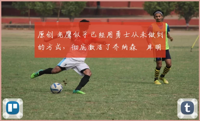 原创 老鹰似乎已经用勇士从未做到的方式,彻底激活了乔纳森・库明加