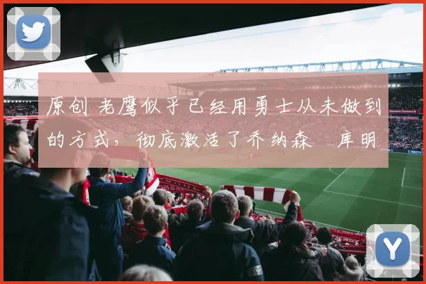 原创 老鹰似乎已经用勇士从未做到的方式，彻底激活了乔纳森・库明加