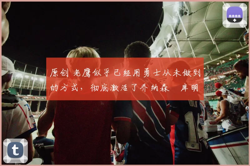 原创 老鹰似乎已经用勇士从未做到的方式，彻底激活了乔纳森・库明加