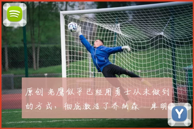 原创 老鹰似乎已经用勇士从未做到的方式,彻底激活了乔纳森・库明加