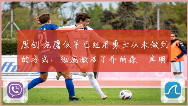 原创 老鹰似乎已经用勇士从未做到的方式，彻底激活了乔纳森・库明加