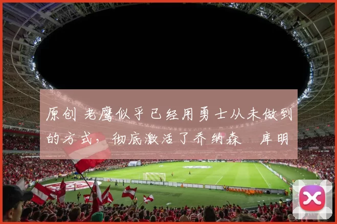 原创 老鹰似乎已经用勇士从未做到的方式，彻底激活了乔纳森・库明加