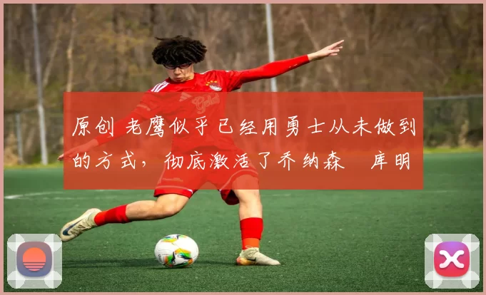 原创 老鹰似乎已经用勇士从未做到的方式，彻底激活了乔纳森・库明加