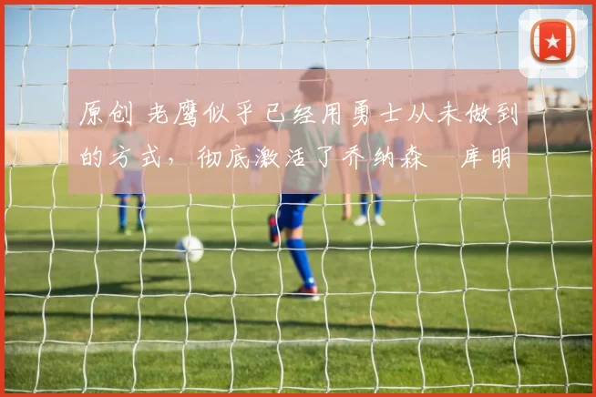 原创 老鹰似乎已经用勇士从未做到的方式,彻底激活了乔纳森・库明加