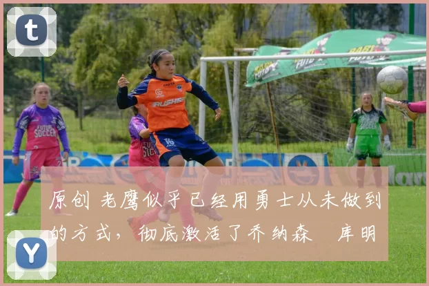 原创 老鹰似乎已经用勇士从未做到的方式,彻底激活了乔纳森・库明加