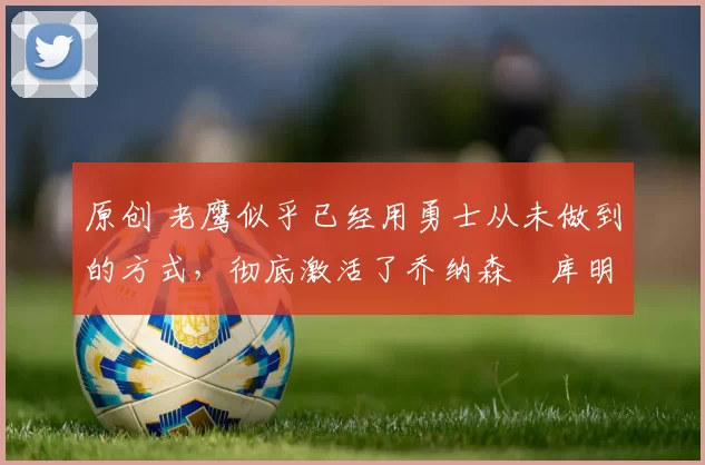 原创 老鹰似乎已经用勇士从未做到的方式，彻底激活了乔纳森・库明加