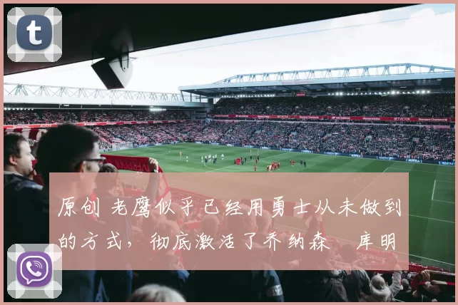 原创 老鹰似乎已经用勇士从未做到的方式，彻底激活了乔纳森・库明加