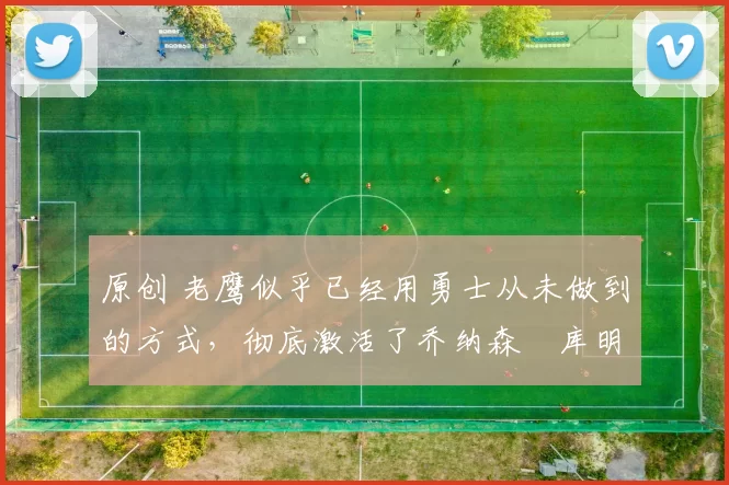 原创 老鹰似乎已经用勇士从未做到的方式，彻底激活了乔纳森・库明加