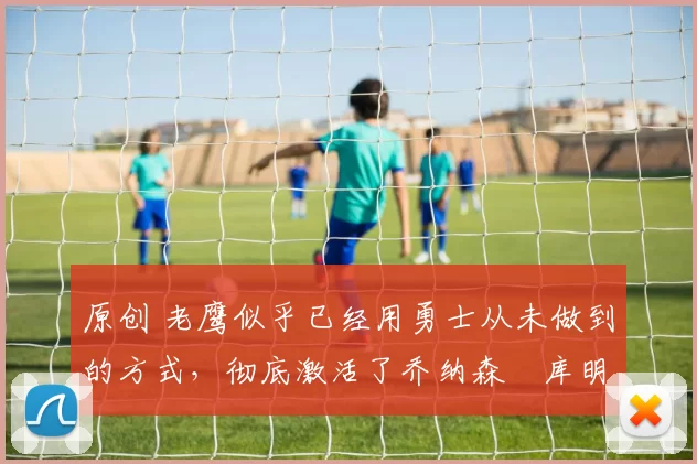 原创 老鹰似乎已经用勇士从未做到的方式，彻底激活了乔纳森・库明加