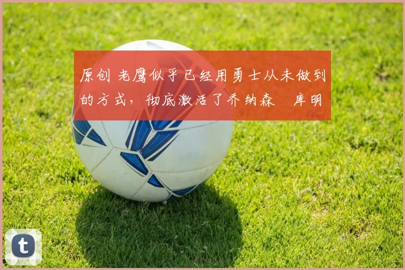 原创 老鹰似乎已经用勇士从未做到的方式,彻底激活了乔纳森・库明加