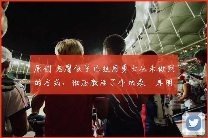 原创 老鹰似乎已经用勇士从未做到的方式，彻底激活了乔纳森・库明加