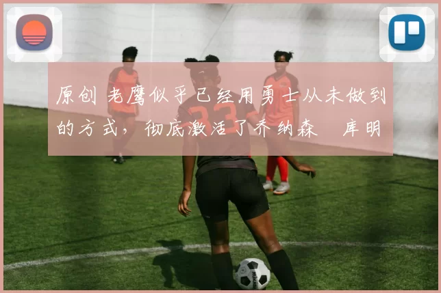 原创 老鹰似乎已经用勇士从未做到的方式，彻底激活了乔纳森・库明加