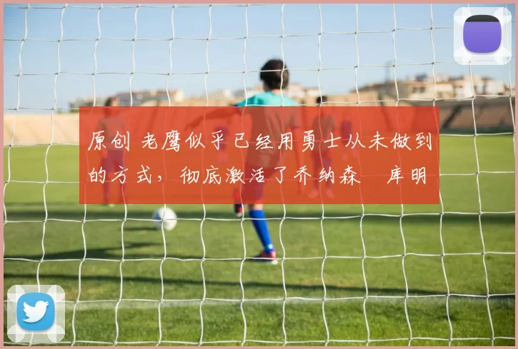 原创 老鹰似乎已经用勇士从未做到的方式,彻底激活了乔纳森・库明加