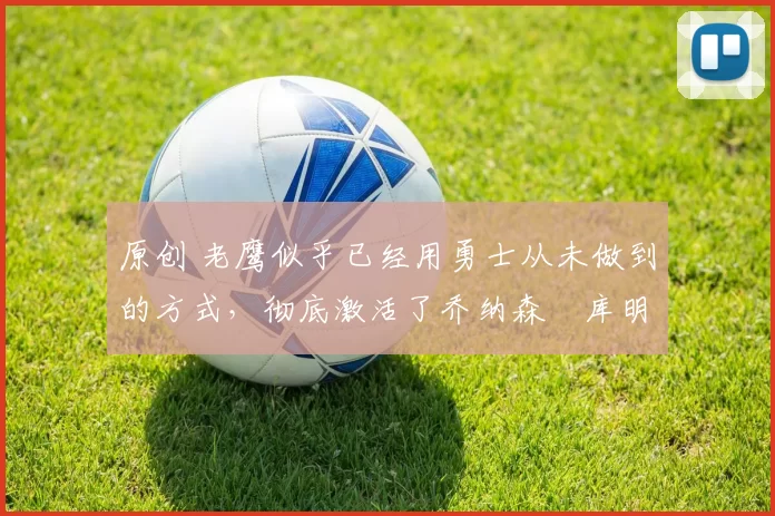 原创 老鹰似乎已经用勇士从未做到的方式，彻底激活了乔纳森・库明加