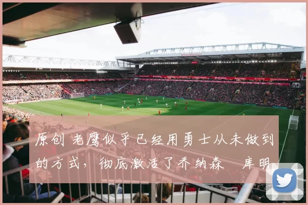原创 老鹰似乎已经用勇士从未做到的方式，彻底激活了乔纳森・库明加