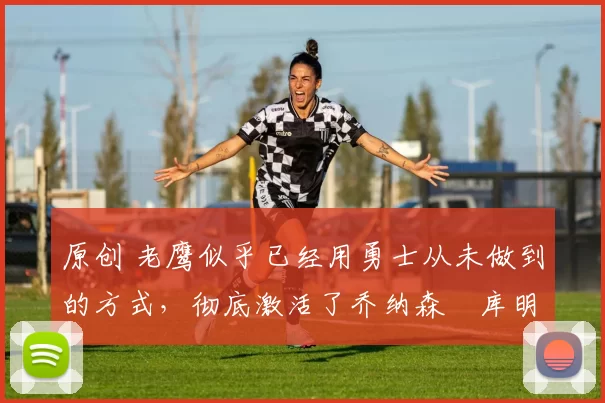 原创 老鹰似乎已经用勇士从未做到的方式,彻底激活了乔纳森・库明加