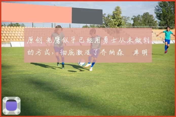 原创 老鹰似乎已经用勇士从未做到的方式,彻底激活了乔纳森・库明加