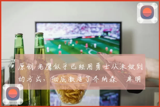 原创 老鹰似乎已经用勇士从未做到的方式，彻底激活了乔纳森・库明加