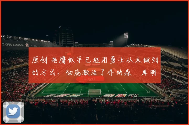 原创 老鹰似乎已经用勇士从未做到的方式,彻底激活了乔纳森・库明加