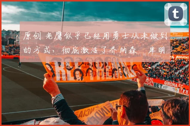 原创 老鹰似乎已经用勇士从未做到的方式，彻底激活了乔纳森・库明加