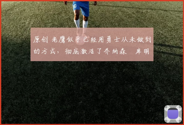 原创 老鹰似乎已经用勇士从未做到的方式，彻底激活了乔纳森・库明加