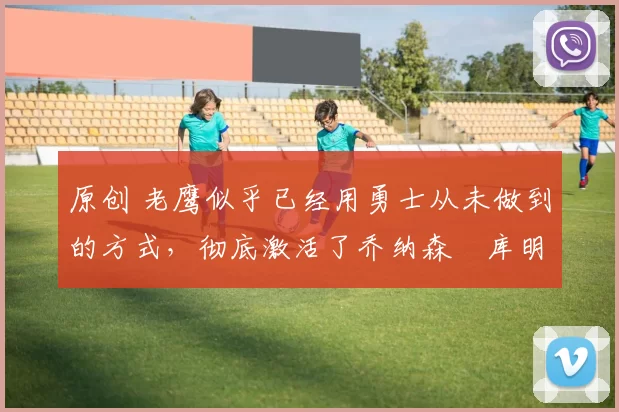 原创 老鹰似乎已经用勇士从未做到的方式，彻底激活了乔纳森・库明加