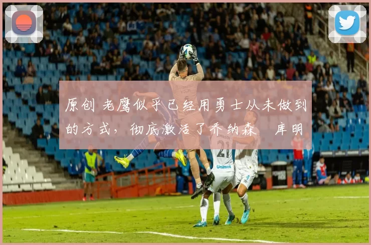 原创 老鹰似乎已经用勇士从未做到的方式,彻底激活了乔纳森・库明加