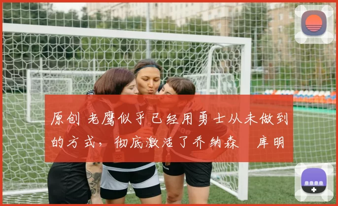 原创 老鹰似乎已经用勇士从未做到的方式，彻底激活了乔纳森・库明加