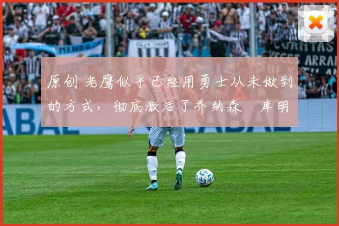 原创 老鹰似乎已经用勇士从未做到的方式,彻底激活了乔纳森・库明加