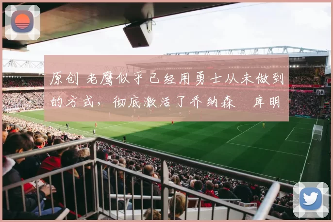 原创 老鹰似乎已经用勇士从未做到的方式,彻底激活了乔纳森・库明加