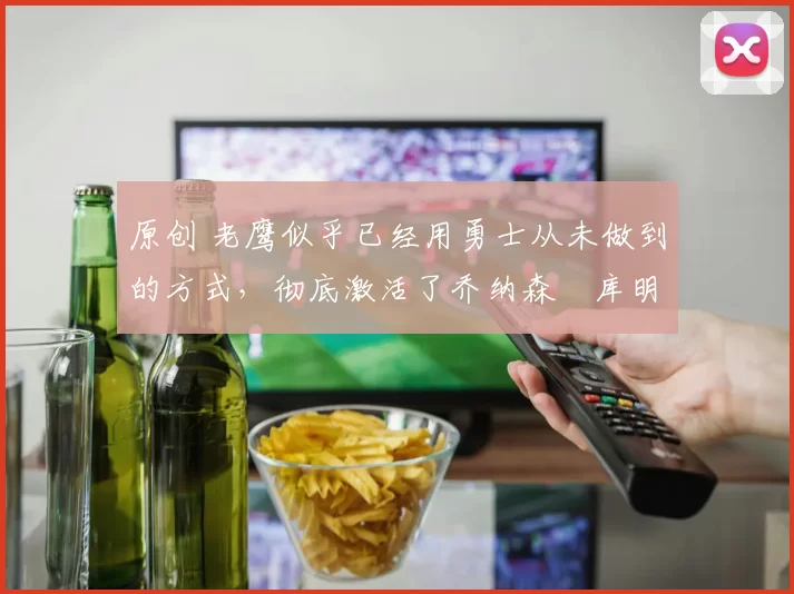 原创 老鹰似乎已经用勇士从未做到的方式，彻底激活了乔纳森・库明加