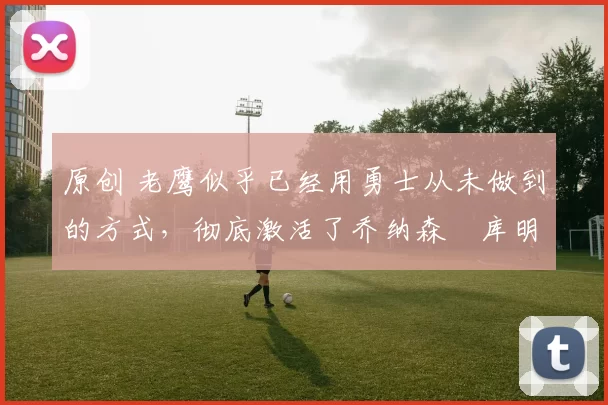 原创 老鹰似乎已经用勇士从未做到的方式，彻底激活了乔纳森・库明加