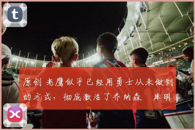 原创 老鹰似乎已经用勇士从未做到的方式，彻底激活了乔纳森・库明加