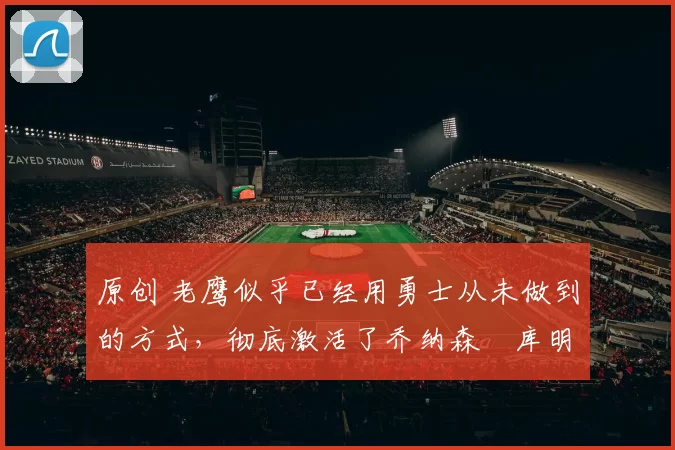 原创 老鹰似乎已经用勇士从未做到的方式,彻底激活了乔纳森・库明加