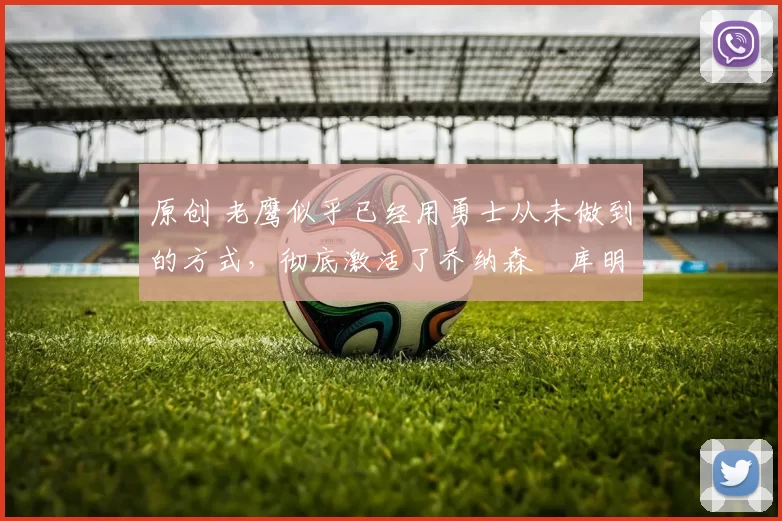 原创 老鹰似乎已经用勇士从未做到的方式，彻底激活了乔纳森・库明加